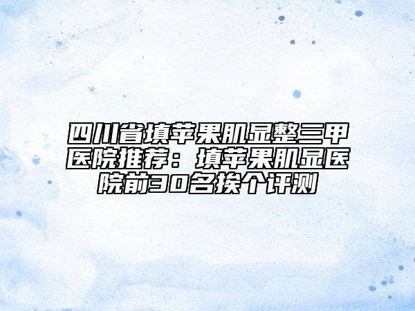 四川省填苹果肌显整三甲医院推荐：填苹果肌显医院前30名挨个评测