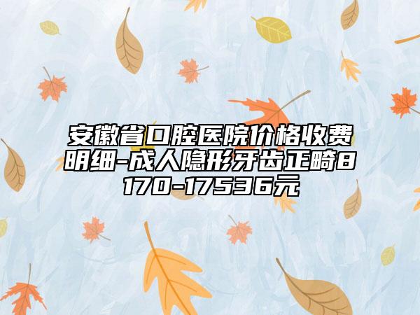 安徽省口腔医院价格收费明细-成人隐形牙齿正畸8170-17536元