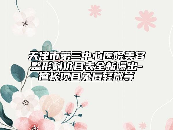 天津市第三中心医院美容整形科价目表全新曝出-擅长项目兔唇轻微等