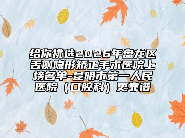 给你挑选2026年盘龙区舌侧隐形矫正手术医院上榜名单-昆明市第一人民医院（口腔科）更靠谱