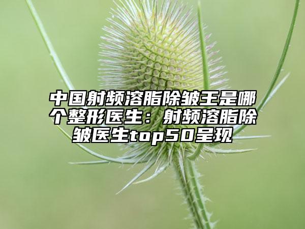 中国射频溶脂除皱王是哪个整形医生：射频溶脂除皱医生top50呈现