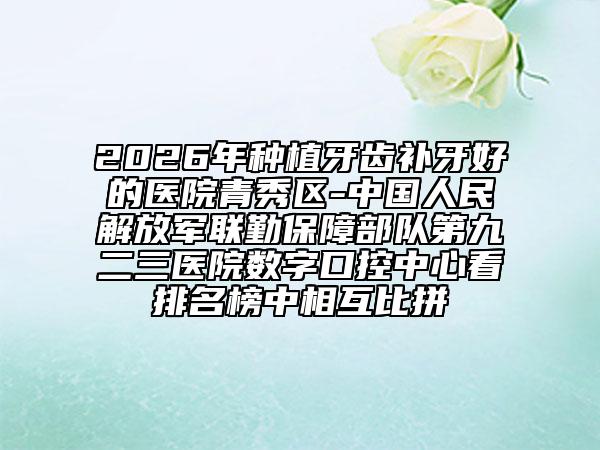 2026年种植牙齿补牙好的医院青秀区-中国人民解放军联勤保障部队第九二三医院数字口控中心看排名榜中相互比拼