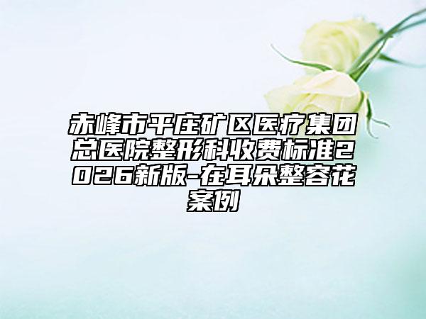 赤峰市平庄矿区医疗集团总医院整形科收费标准2026新版-在耳朵整容花案例