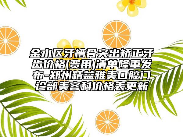 金水区牙槽骨突出矫正牙齿价格(费用)清单隆重发布-郑州精益雅美口腔门诊部美容科价格表更新
