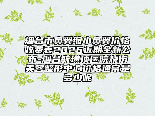 烟台市鼻翼缩小鼻翼价格收费表2026近期全新公布-烟台毓璜顶医院烧伤美容整形中心价格通常是多少呢
