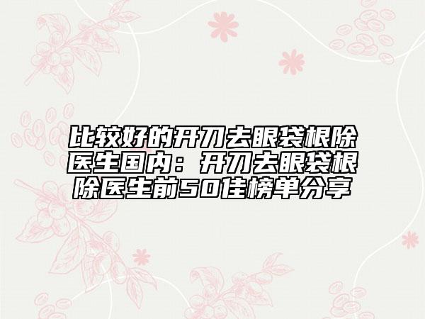 比较好的开刀去眼袋根除医生国内：开刀去眼袋根除医生前50佳榜单分享