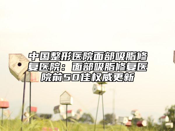 中国整形医院面部吸脂修复医院：面部吸脂修复医院前50佳权威更新