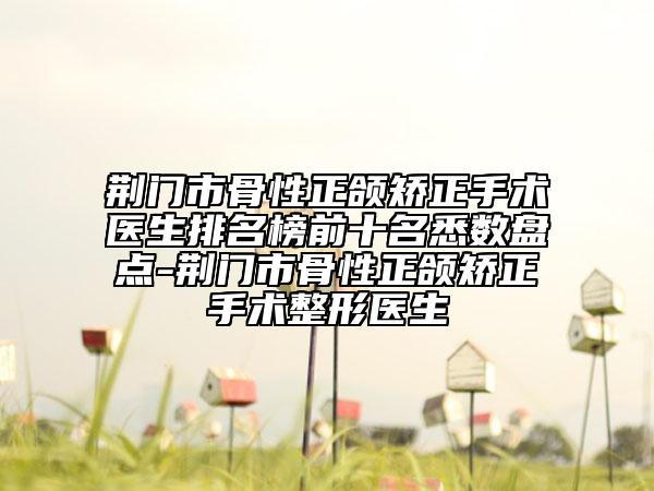 荆门市骨性正颌矫正手术医生排名榜前十名悉数盘点-荆门市骨性正颌矫正手术整形医生