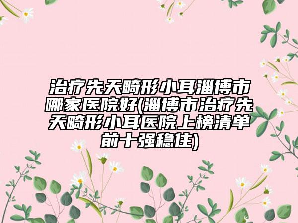治疗先天畸形小耳淄博市哪家医院好(淄博市治疗先天畸形小耳医院上榜清单前十强稳住)