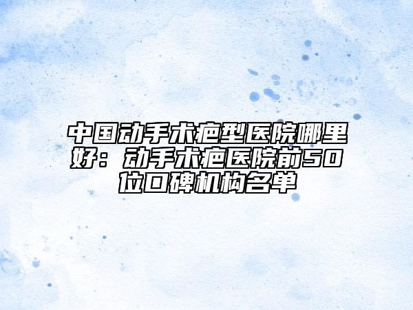 中国动手术疤型医院哪里好：动手术疤医院前50位口碑机构名单