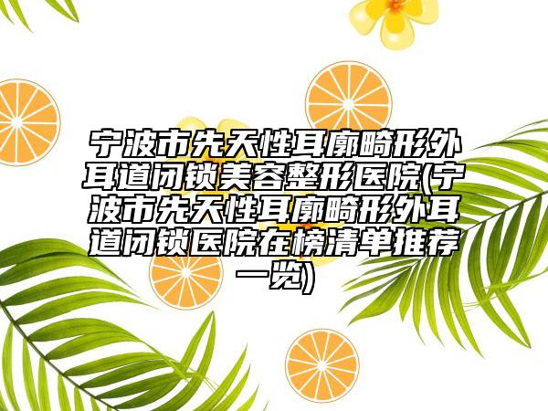 宁波市先天性耳廓畸形外耳道闭锁美容整形医院(宁波市先天性耳廓畸形外耳道闭锁医院在榜清单推荐一览)