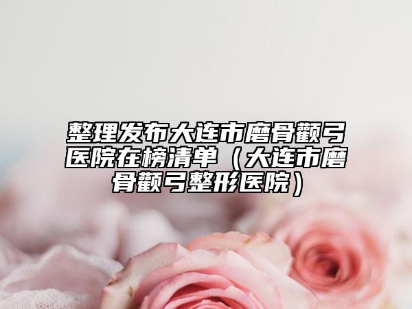 整理发布大连市磨骨颧弓医院在榜清单（大连市磨骨颧弓整形医院）