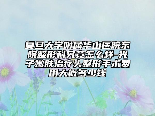 复旦大学附属华山医院东院整形科究竟怎么样-光子嫩肤治疗头整形手术费用大概多少钱