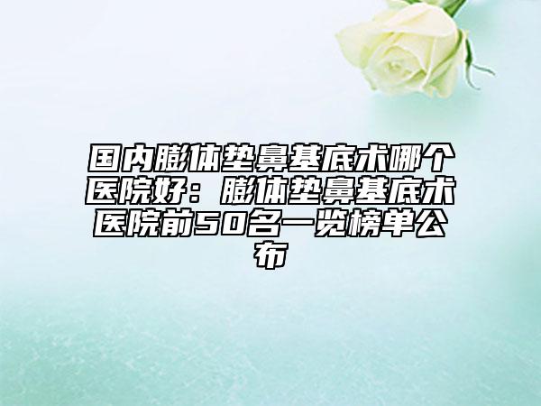 国内膨体垫鼻基底术哪个医院好：膨体垫鼻基底术医院前50名一览榜单公布