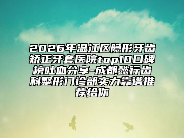 2026年温江区隐形牙齿矫正牙套医院top10口碑榜吐血分享-成都懿行齿科整形门诊部实力靠谱推荐给你