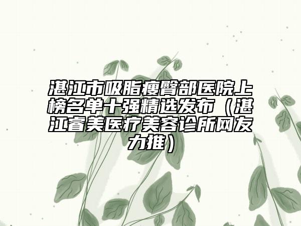 湛江市吸脂瘦臀部医院上榜名单十强精选发布（湛江睿美医疗美容诊所网友力推）