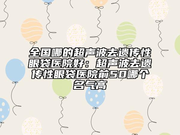 全国哪的超声波去遗传性眼袋医院好：超声波去遗传性眼袋医院前50哪个名气高