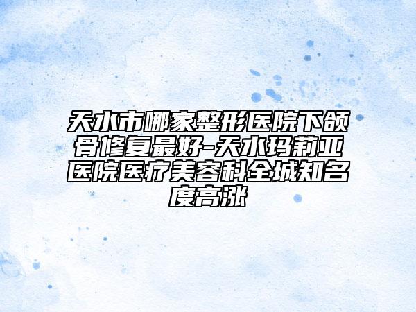 天水市哪家整形医院下颌骨修复最好-天水玛莉亚医院医疗美容科全城知名度高涨