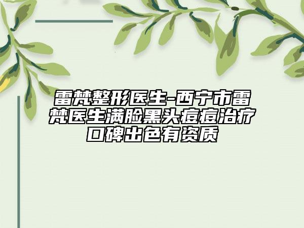 雷梵整形医生-西宁市雷梵医生满脸黑头痘痘治疗口碑出色有资质