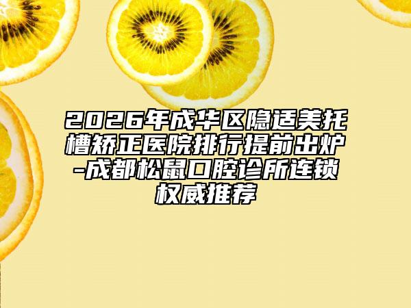 2026年成华区隐适美托槽矫正医院排行提前出炉-成都松鼠口腔诊所连锁权威推荐