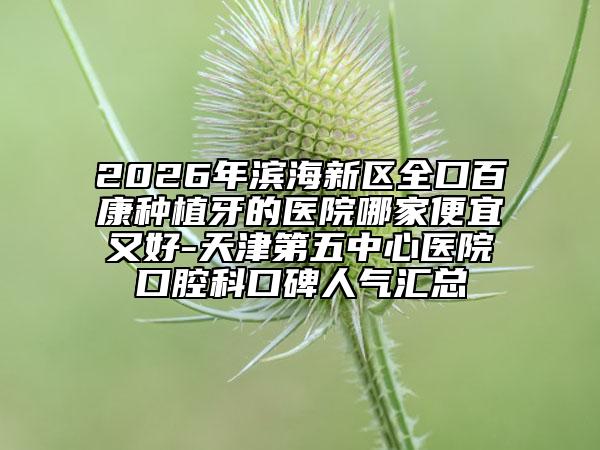 2026年滨海新区全口百康种植牙的医院哪家便宜又好-天津第五中心医院口腔科口碑人气汇总