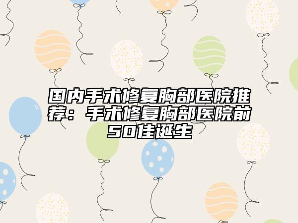 国内手术修复胸部医院推荐：手术修复胸部医院前50佳诞生