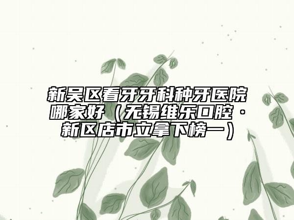 新吴区看牙牙科种牙医院哪家好（无锡维乐口腔·新区店市立拿下榜一）