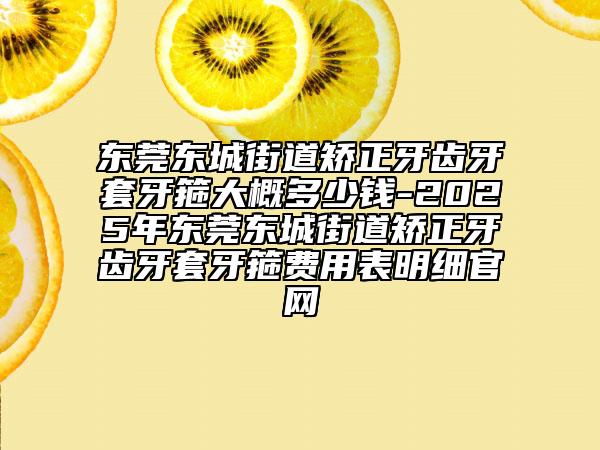 东莞东城街道矫正牙齿牙套牙箍大概多少钱-2025年东莞东城街道矫正牙齿牙套牙箍费用表明细官网