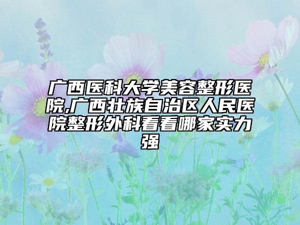 广西医科大学美容整形医院,广西壮族自治区人民医院整形外科看看哪家实力强