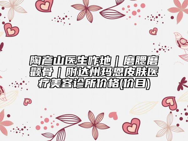 陶彦山医生咋地｜磨腮磨颧骨｜附达州玛恩皮肤医疗美容诊所价格(价目)