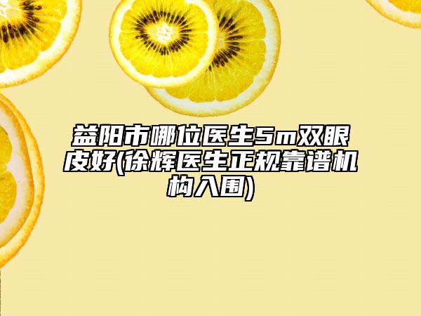 益阳市哪位医生5m双眼皮好(徐辉医生正规靠谱机构入围)