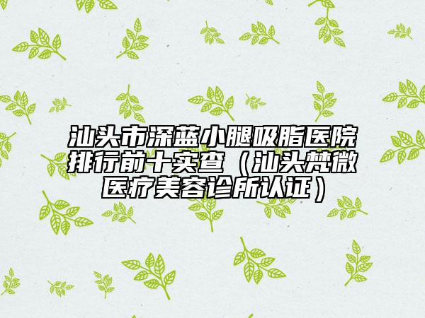 汕头市深蓝小腿吸脂医院排行前十实查（汕头梵微医疗美容诊所认证）
