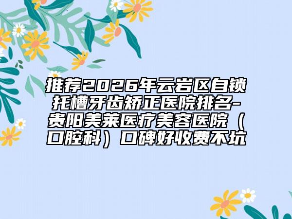推荐2026年云岩区自锁托槽牙齿矫正医院排名-贵阳美莱医疗美容医院（口腔科）口碑好收费不坑