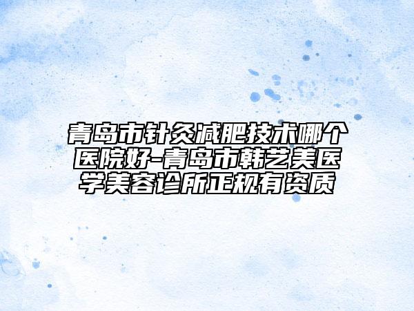 青岛市针灸减肥技术哪个医院好-青岛市韩艺美医学美容诊所正规有资质