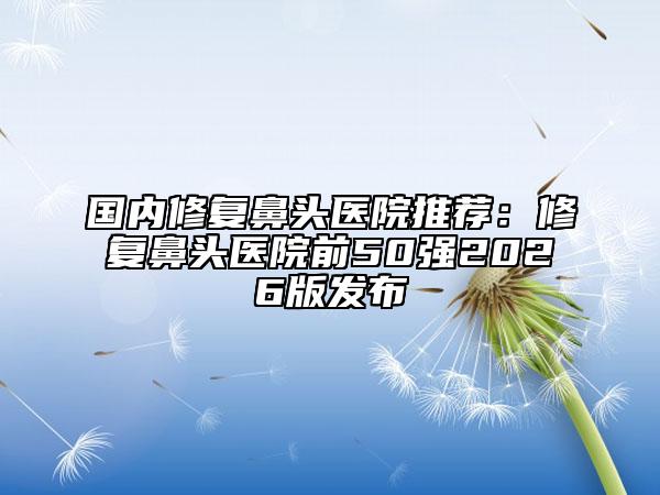 国内修复鼻头医院推荐：修复鼻头医院前50强2026版发布