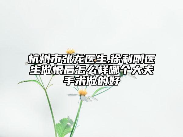 杭州市张龙医生,徐利刚医生做根眉怎么样哪个大夫手术做的好