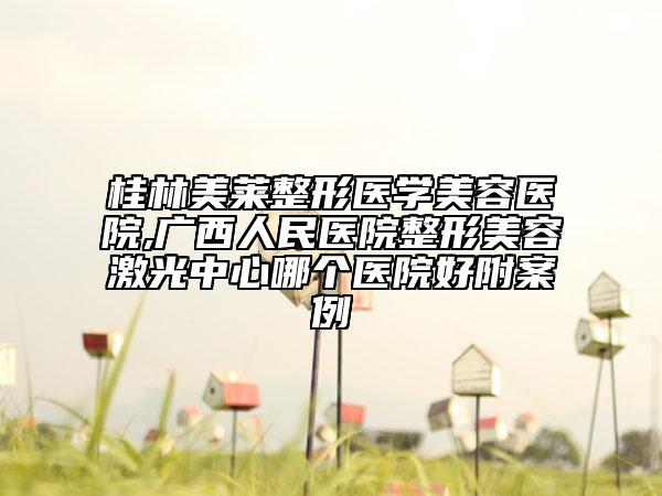 桂林美莱整形医学美容医院,广西人民医院整形美容激光中心哪个医院好附案例