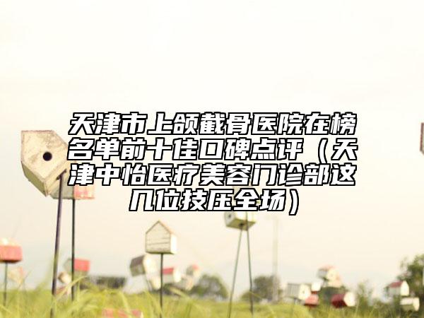 天津市上颌截骨医院在榜名单前十佳口碑点评（天津中怡医疗美容门诊部这几位技压全场）