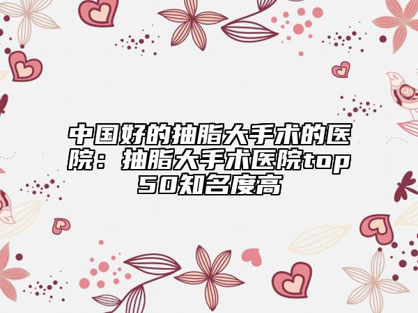 中国好的抽脂大手术的医院：抽脂大手术医院top50知名度高