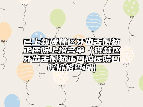 已上新碑林区牙齿舌侧矫正医院上榜名单（碑林区牙齿舌侧矫正口腔医院口腔价格查询）