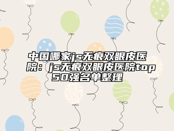 中国哪家js无痕双眼皮医院：js无痕双眼皮医院top50强名单整理