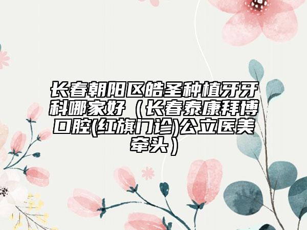 长春朝阳区皓圣种植牙牙科哪家好（长春泰康拜博口腔(红旗门诊)公立医美牵头）