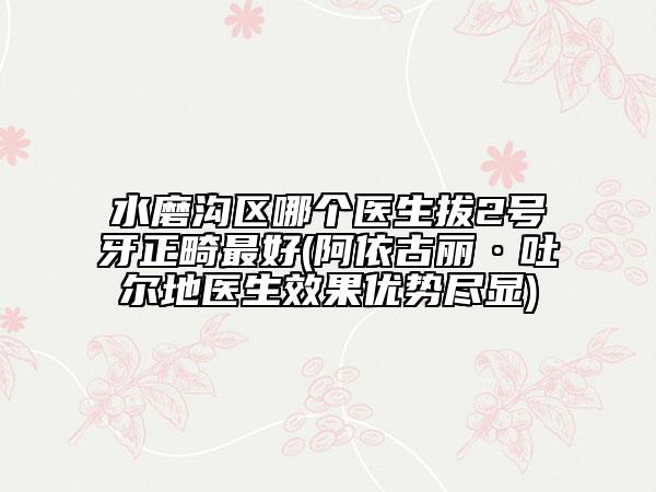 水磨沟区哪个医生拔2号牙正畸最好(阿依古丽·吐尔地医生效果优势尽显)