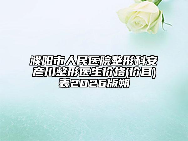 濮阳市人民医院整形科安彦川整形医生价格(价目)表2026版朔