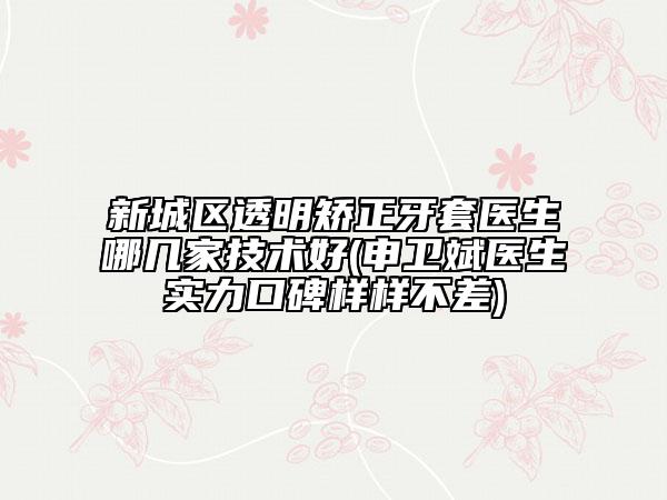 新城区透明矫正牙套医生哪几家技术好(申卫斌医生实力口碑样样不差)