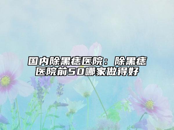国内除黑痣医院：除黑痣医院前50哪家做得好