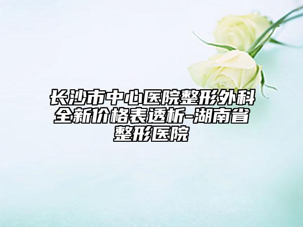 长沙市中心医院整形外科全新价格表透析-湖南省整形医院