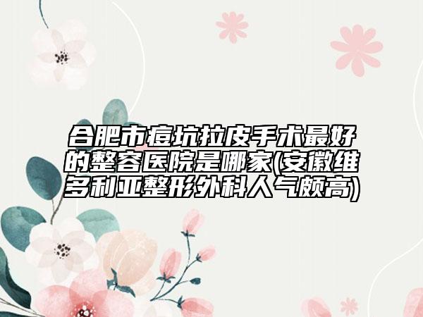 合肥市痘坑拉皮手术最好的整容医院是哪家(安徽维多利亚整形外科人气颇高)