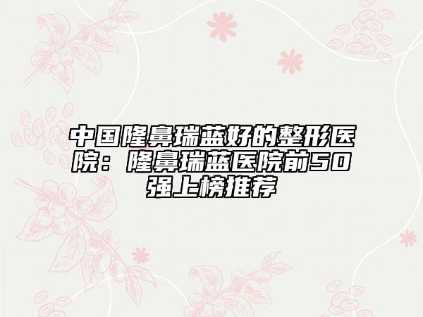 中国隆鼻瑞蓝好的整形医院：隆鼻瑞蓝医院前50强上榜推荐