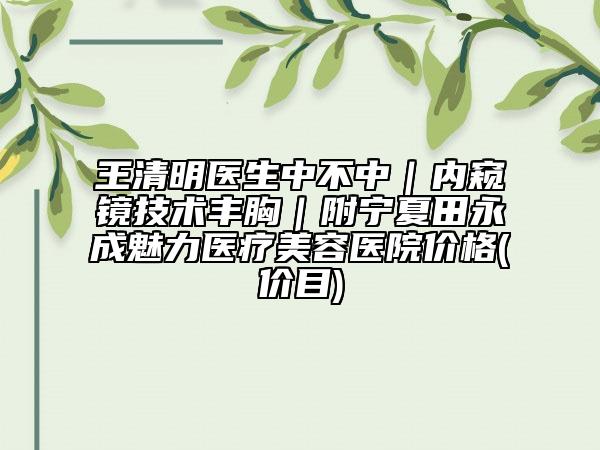 王清明医生中不中｜内窥镜技术丰胸｜附宁夏田永成魅力医疗美容医院价格(价目)
